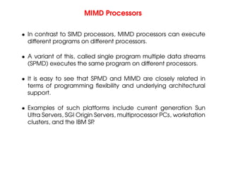 MIMD Processors
• In contrast to SIMD processors, MIMD processors can execute
different programs on different processors.
• A variant of this, called single program multiple data streams
(SPMD) executes the same program on different processors.
• It is easy to see that SPMD and MIMD are closely related in
terms of programming flexibility and underlying architectural
support.
• Examples of such platforms include current generation Sun
Ultra Servers, SGI Origin Servers, multiprocessor PCs, workstation
clusters, and the IBM SP
.
 