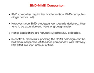 SIMD-MIMD Comparison
• SIMD computers require less hardware than MIMD computers
(single control unit).
• However, since SIMD processors ae specially designed, they
tend to be expensive and have long design cycles.
• Not all applications are naturally suited to SIMD processors.
• In contrast, platforms supporting the SPMD paradigm can be
built from inexpensive off-the-shelf components with relatively
little effort in a short amount of time.
 