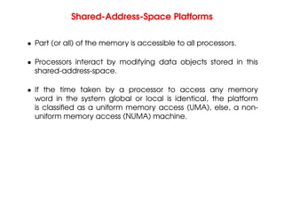 Shared-Address-Space Platforms
• Part (or all) of the memory is accessible to all processors.
• Processors interact by modifying data objects stored in this
shared-address-space.
• If the time taken by a processor to access any memory
word in the system global or local is identical, the platform
is classified as a uniform memory access (UMA), else, a non-
uniform memory access (NUMA) machine.
 