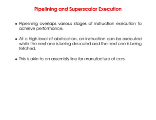 Pipelining and Superscalar Execution
• Pipelining overlaps various stages of instruction execution to
achieve performance.
• At a high level of abstraction, an instruction can be executed
while the next one is being decoded and the next one is being
fetched.
• This is akin to an assembly line for manufacture of cars.
 