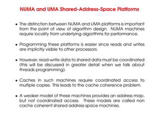 NUMA and UMA Shared-Address-Space Platforms
• The distinction between NUMA and UMA platforms is important
from the point of view of algorithm design. NUMA machines
require locality from underlying algorithms for performance.
• Programming these platforms is easier since reads and writes
are implicitly visible to other processors.
• However, read-write data to shared data must be coordinated
(this will be discussed in greater detail when we talk about
threads programming).
• Caches in such machines require coordinated access to
multiple copies. This leads to the cache coherence problem.
• A weaker model of these machines provides an address map,
but not coordinated access. These models are called non
cache coherent shared address space machines.
 