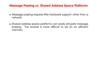 Message Passing vs. Shared Address Space Platforms
• Message passing requires little hardware support, other than a
network.
• Shared address space platforms can easily emulate message
passing. The reverse is more difficult to do (in an efficient
manner).
 