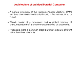 Architecture of an Ideal Parallel Computer
• A natural extension of the Random Access Machine (RAM)
serial architecture is the Parallel Random Access Machine, or
PRAM.
• PRAMs consist of p processors and a global memory of
unbounded size that is uniformly accessible to all processors.
• Processors share a common clock but may execute different
instructions in each cycle.
 