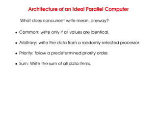 Architecture of an Ideal Parallel Computer
What does concurrent write mean, anyway?
• Common: write only if all values are identical.
• Arbitrary: write the data from a randomly selected processor.
• Priority: follow a predetermined priority order.
• Sum: Write the sum of all data items.
 