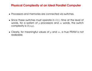 Physical Complexity of an Ideal Parallel Computer
• Processors and memories are connected via switches.
• Since these switches must operate in O(1) time at the level of
words, for a system of p processors and m words, the switch
complexity is O(mp).
• Clearly, for meaningful values of p and m, a true PRAM is not
realizable.
 