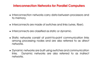 Interconnection Networks for Parallel Computers
• Interconnection networks carry data between processors and
to memory.
• Interconnects are made of switches and links (wires, fiber).
• Interconnects are classified as static or dynamic.
• Static networks consist of point-to-point communication links
among processing nodes and are also referred to as direct
networks.
• Dynamic networks are built using switches and communication
links. Dynamic networks are also referred to as indirect
networks.
 