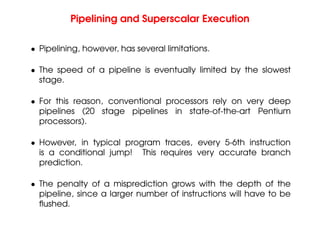 Pipelining and Superscalar Execution
• Pipelining, however, has several limitations.
• The speed of a pipeline is eventually limited by the slowest
stage.
• For this reason, conventional processors rely on very deep
pipelines (20 stage pipelines in state-of-the-art Pentium
processors).
• However, in typical program traces, every 5-6th instruction
is a conditional jump! This requires very accurate branch
prediction.
• The penalty of a misprediction grows with the depth of the
pipeline, since a larger number of instructions will have to be
flushed.
 