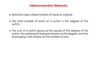 Interconnection Networks
• Switches map a fixed number of inputs to outputs.
• The total number of ports on a switch is the degree of the
switch.
• The cost of a switch grows as the square of the degree of the
switch, the peripheral hardware linearly as the degree, and the
packaging costs linearly as the number of pins.
 