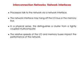 Interconnection Networks: Network Interfaces
• Processors talk to the network via a network interface.
• The network interface may hang off the I/O bus or the memory
bus.
• In a physical sense, this distinguishes a cluster from a tightly
coupled multicomputer.
• The relative speeds of the I/O and memory buses impact the
performance of the network.
 