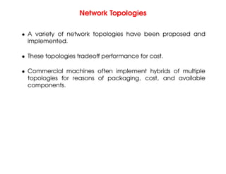 Network Topologies
• A variety of network topologies have been proposed and
implemented.
• These topologies tradeoff performance for cost.
• Commercial machines often implement hybrids of multiple
topologies for reasons of packaging, cost, and available
components.
 