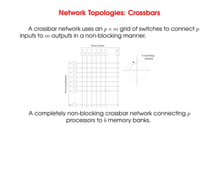 Network Topologies: Crossbars
A crossbar network uses an p × m grid of switches to connect p
inputs to m outputs in a non-blocking manner.
Memory Banks
b−1
5
4
3
2
1
0
Processing
Elements
0
1
2
3
4
5
6
p−1
element
A switching
A completely non-blocking crossbar network connecting p
processors to b memory banks.
 