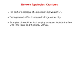 Network Topologies: Crossbars
• The cost of a crossbar of p processors grows as O(p2
).
• This is generally difficult to scale for large values of p.
• Examples of machines that employ crossbars include the Sun
Ultra HPC 10000 and the Fujitsu VPP500.
 
