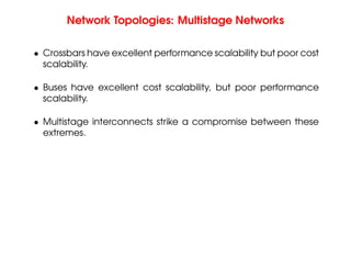 Network Topologies: Multistage Networks
• Crossbars have excellent performance scalability but poor cost
scalability.
• Buses have excellent cost scalability, but poor performance
scalability.
• Multistage interconnects strike a compromise between these
extremes.
 