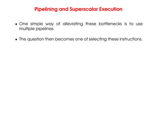 Pipelining and Superscalar Execution
• One simple way of alleviating these bottlenecks is to use
multiple pipelines.
• The question then becomes one of selecting these instructions.
 