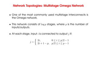 Network Topologies: Multistage Omega Network
• One of the most commonly used multistage interconnects is
the Omega network.
• This network consists of log p stages, where p is the number of
inputs/outputs.
• At each stage, input i is connected to output j if:
j =

2i, 0 ≤ i ≤ p/2 − 1
2i + 1 − p, p/2 ≤ i ≤ p − 1
 