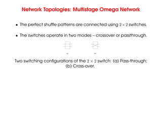 Network Topologies: Multistage Omega Network
• The perfect shuffle patterns are connected using 2×2 switches.
• The switches operate in two modes – crossover or passthrough.
(b)
(a)
Two switching configurations of the 2 × 2 switch: (a) Pass-through;
(b) Cross-over.
 