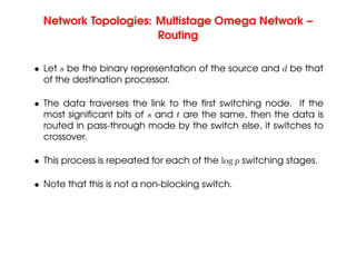 Network Topologies: Multistage Omega Network –
Routing
• Let s be the binary representation of the source and d be that
of the destination processor.
• The data traverses the link to the first switching node. If the
most significant bits of s and t are the same, then the data is
routed in pass-through mode by the switch else, it switches to
crossover.
• This process is repeated for each of the log p switching stages.
• Note that this is not a non-blocking switch.
 