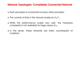 Network Topologies: Completely Connected Network
• Each processor is connected to every other processor.
• The number of links in the network scales as O(p2
).
• While the performance scales very well, the hardware
complexity is not realizable for large values of p.
• In this sense, these networks are static counterparts of
crossbars.
 