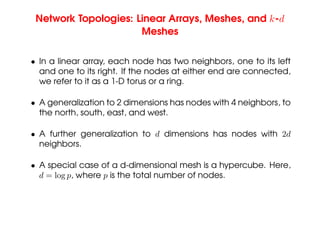 Network Topologies: Linear Arrays, Meshes, and k-d
Meshes
• In a linear array, each node has two neighbors, one to its left
and one to its right. If the nodes at either end are connected,
we refer to it as a 1-D torus or a ring.
• A generalization to 2 dimensions has nodes with 4 neighbors, to
the north, south, east, and west.
• A further generalization to d dimensions has nodes with 2d
neighbors.
• A special case of a d-dimensional mesh is a hypercube. Here,
d = log p, where p is the total number of nodes.
 