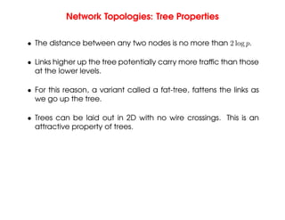 Network Topologies: Tree Properties
• The distance between any two nodes is no more than 2 log p.
• Links higher up the tree potentially carry more traffic than those
at the lower levels.
• For this reason, a variant called a fat-tree, fattens the links as
we go up the tree.
• Trees can be laid out in 2D with no wire crossings. This is an
attractive property of trees.
 