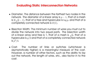 Evaluating Static Interconnection Networks
• Diameter: The distance between the farthest two nodes in the
network. The diameter of a linear array is p − 1, that of a mesh
is 2(
√
p − 1), that of a tree and hypercube is log p, and that of a
completely connected network is O(1).
• Bisection Width: The minimum number of wires you must cut to
divide the network into two equal parts. The bisection width
of a linear array and tree is 1, that of a mesh is
√
p, that of a
hypercube is p/2 and that of a completely connected network
is p2
/4.
• Cost: The number of links or switches (whichever is
asymptotically higher) is a meaningful measure of the cost.
However, a number of other factors, such as the ability to lay
out the network, the length of wires, etc., also factor in to the
cost.
 