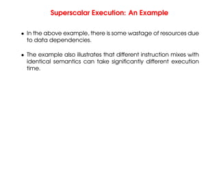 Superscalar Execution: An Example
• In the above example, there is some wastage of resources due
to data dependencies.
• The example also illustrates that different instruction mixes with
identical semantics can take significantly different execution
time.
 