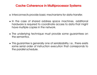 Cache Coherence in Multiprocessor Systems
• Interconnects provide basic mechanisms for data transfer.
• In the case of shared address space machines, additional
hardware is required to coordinate access to data that might
have multiple copies in the network.
• The underlying technique must provide some guarantees on
the semantics.
• This guarantee is generally one of serializability, i.e., there exists
some serial order of instruction execution that corresponds to
the parallel schedule.
 