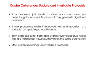 Cache Coherence: Update and Invalidate Protocols
• If a processor just reads a value once and does not
need it again, an update protocol may generate significant
overhead.
• If two processors make interleaved test and updates to a
variable, an update protocol is better.
• Both protocols suffer from false sharing overheads (two words
that are not shared, however, they lie on the same cache line).
• Most current machines use invalidate protocols.
 