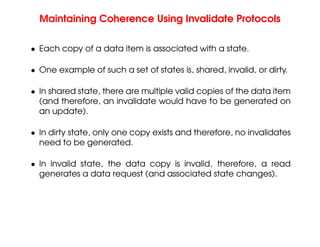 Maintaining Coherence Using Invalidate Protocols
• Each copy of a data item is associated with a state.
• One example of such a set of states is, shared, invalid, or dirty.
• In shared state, there are multiple valid copies of the data item
(and therefore, an invalidate would have to be generated on
an update).
• In dirty state, only one copy exists and therefore, no invalidates
need to be generated.
• In invalid state, the data copy is invalid, therefore, a read
generates a data request (and associated state changes).
 