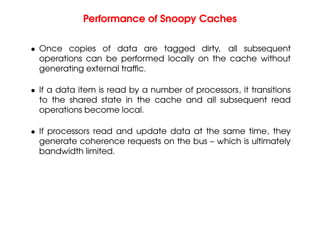 Performance of Snoopy Caches
• Once copies of data are tagged dirty, all subsequent
operations can be performed locally on the cache without
generating external traffic.
• If a data item is read by a number of processors, it transitions
to the shared state in the cache and all subsequent read
operations become local.
• If processors read and update data at the same time, they
generate coherence requests on the bus – which is ultimately
bandwidth limited.
 