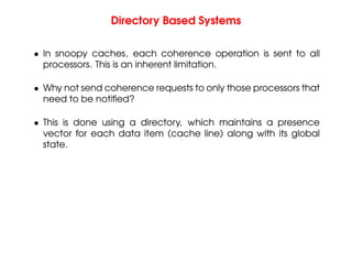 Directory Based Systems
• In snoopy caches, each coherence operation is sent to all
processors. This is an inherent limitation.
• Why not send coherence requests to only those processors that
need to be notified?
• This is done using a directory, which maintains a presence
vector for each data item (cache line) along with its global
state.
 