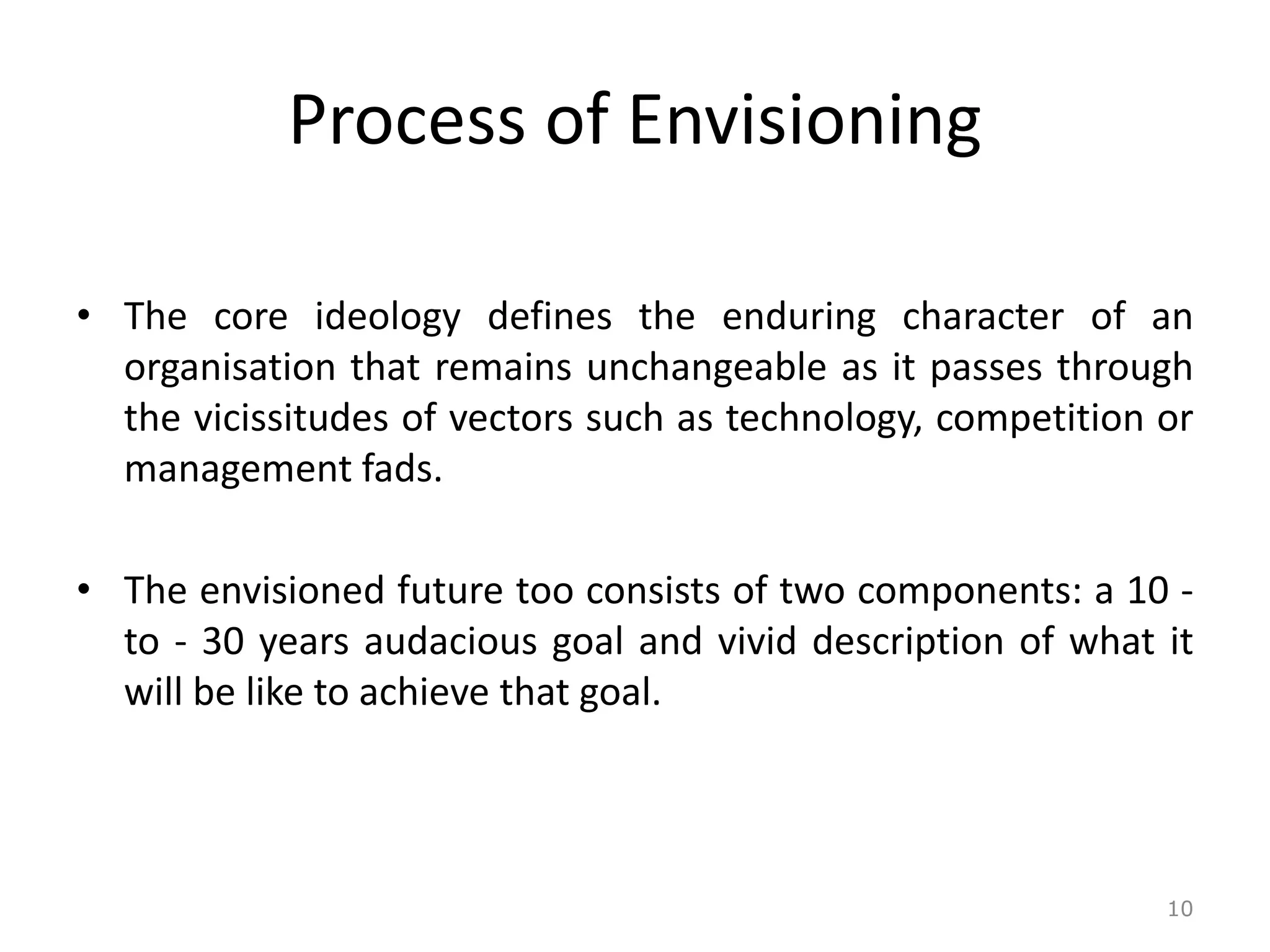 Process of Envisioning
• The core ideology defines the enduring character of an
organisation that remains unchangeable as it passes through
the vicissitudes of vectors such as technology, competition or
management fads.
• The envisioned future too consists of two components: a 10 -
to - 30 years audacious goal and vivid description of what it
will be like to achieve that goal.
10
 