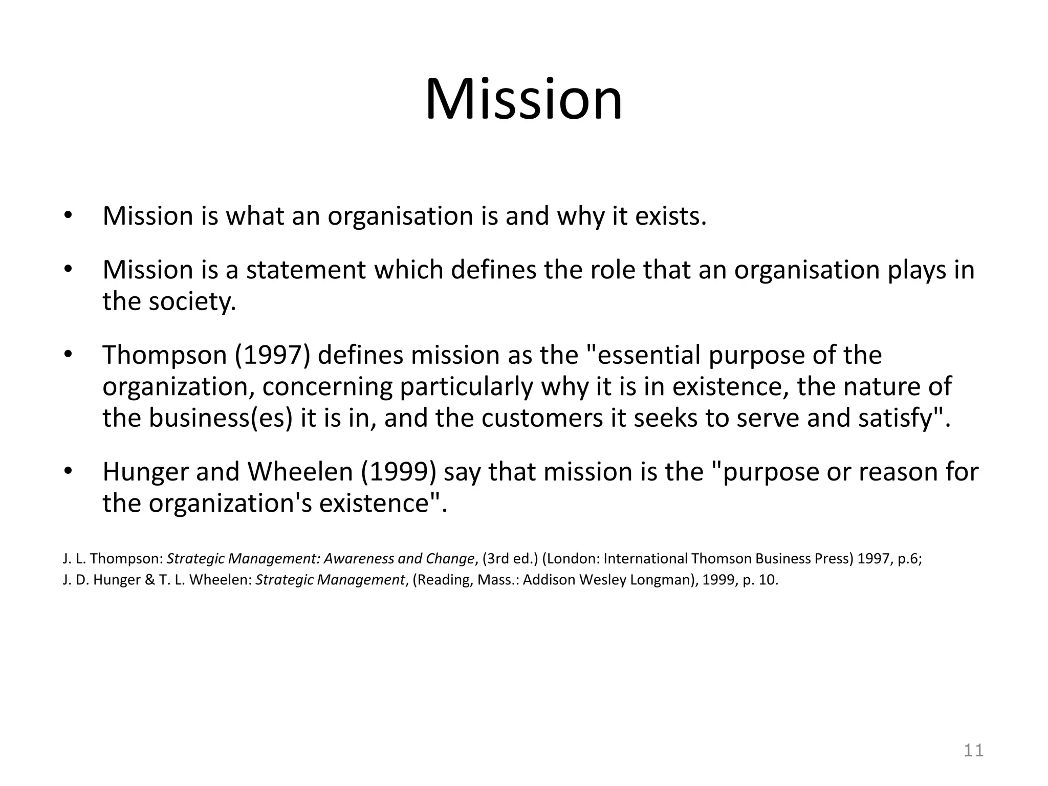 Mission
• Mission is what an organisation is and why it exists.
• Mission is a statement which defines the role that an organisation plays in
the society.
• Thompson (1997) defines mission as the "essential purpose of the
organization, concerning particularly why it is in existence, the nature of
the business(es) it is in, and the customers it seeks to serve and satisfy".
• Hunger and Wheelen (1999) say that mission is the "purpose or reason for
the organization's existence".
J. L. Thompson: Strategic Management: Awareness and Change, (3rd ed.) (London: International Thomson Business Press) 1997, p.6;
J. D. Hunger & T. L. Wheelen: Strategic Management, (Reading, Mass.: Addison Wesley Longman), 1999, p. 10.
11
 