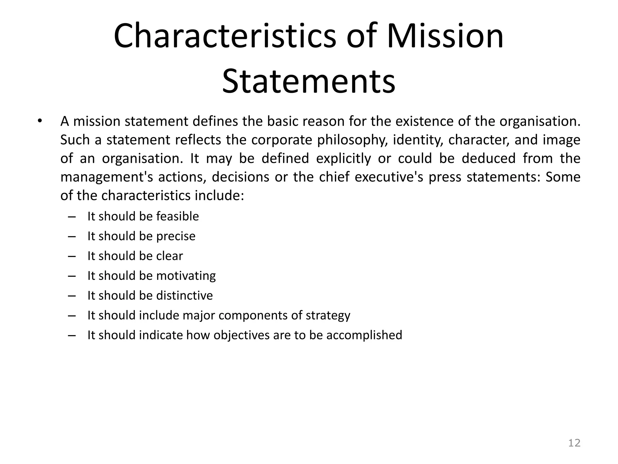 Characteristics of Mission
Statements
• A mission statement defines the basic reason for the existence of the organisation.
Such a statement reflects the corporate philosophy, identity, character, and image
of an organisation. It may be defined explicitly or could be deduced from the
management's actions, decisions or the chief executive's press statements: Some
of the characteristics include:
– It should be feasible
– It should be precise
– It should be clear
– It should be motivating
– It should be distinctive
– It should include major components of strategy
– It should indicate how objectives are to be accomplished
12
 