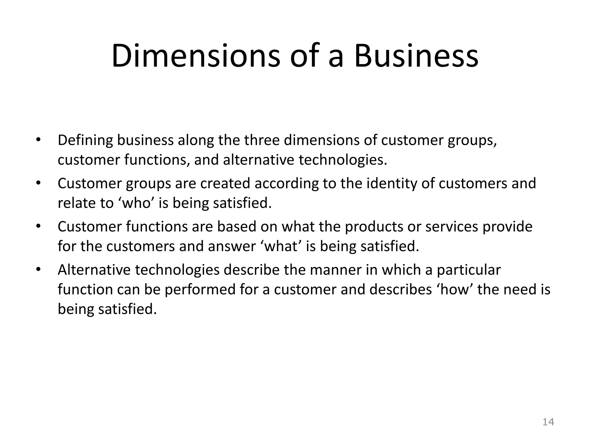 Dimensions of a Business
• Defining business along the three dimensions of customer groups,
customer functions, and alternative technologies.
• Customer groups are created according to the identity of customers and
relate to ‘who’ is being satisfied.
• Customer functions are based on what the products or services provide
for the customers and answer ‘what’ is being satisfied.
• Alternative technologies describe the manner in which a particular
function can be performed for a customer and describes ‘how’ the need is
being satisfied.
14
 