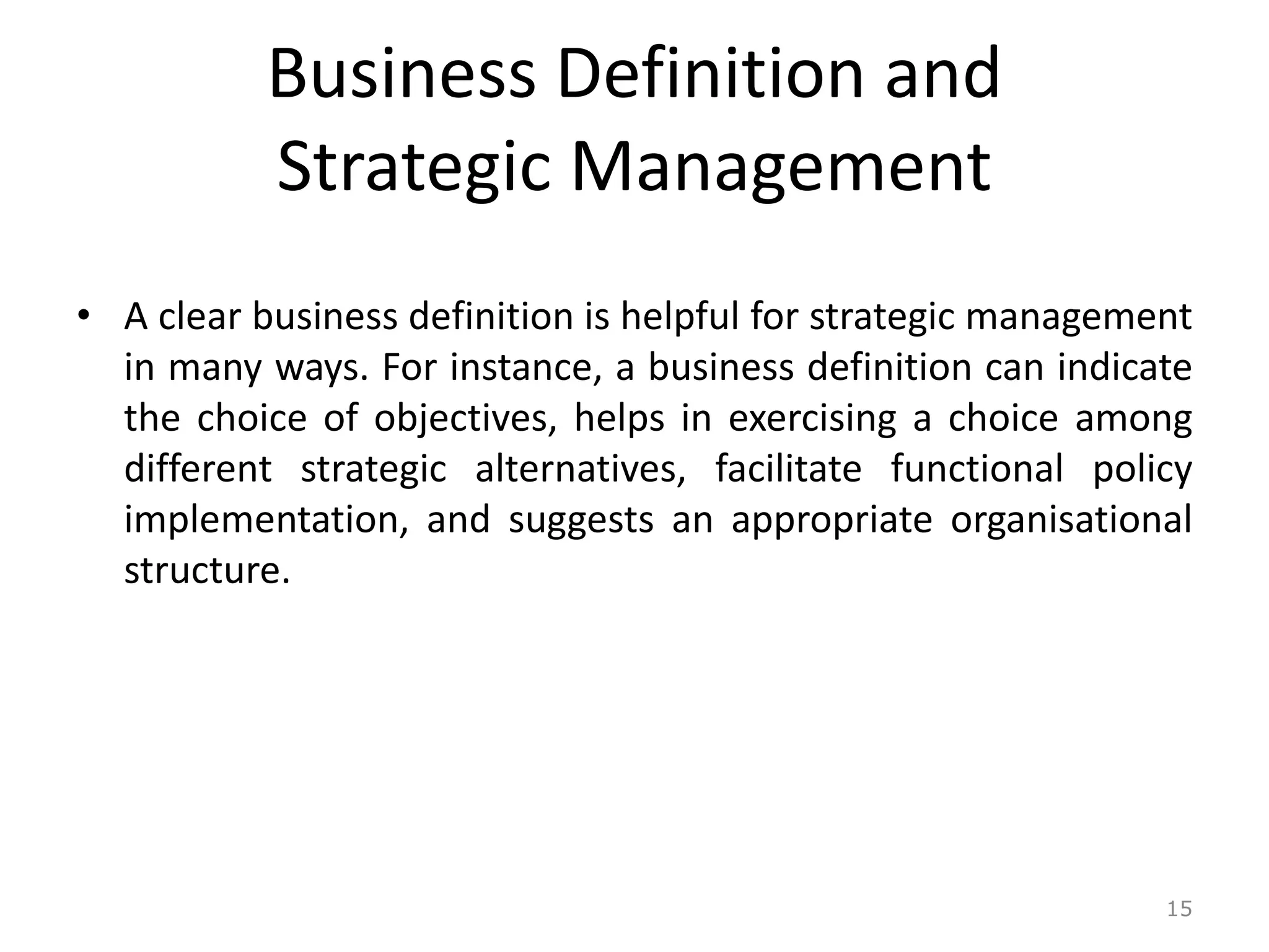 Business Definition and
Strategic Management
• A clear business definition is helpful for strategic management
in many ways. For instance, a business definition can indicate
the choice of objectives, helps in exercising a choice among
different strategic alternatives, facilitate functional policy
implementation, and suggests an appropriate organisational
structure.
15
 