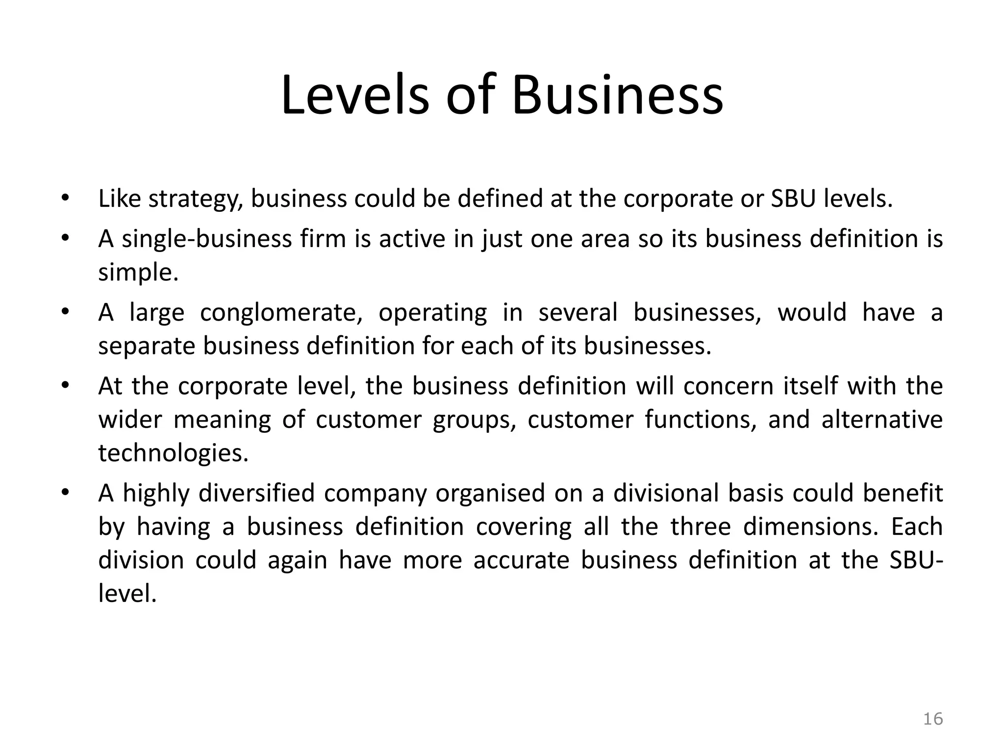 Levels of Business
• Like strategy, business could be defined at the corporate or SBU levels.
• A single-business firm is active in just one area so its business definition is
simple.
• A large conglomerate, operating in several businesses, would have a
separate business definition for each of its businesses.
• At the corporate level, the business definition will concern itself with the
wider meaning of customer groups, customer functions, and alternative
technologies.
• A highly diversified company organised on a divisional basis could benefit
by having a business definition covering all the three dimensions. Each
division could again have more accurate business definition at the SBU-
level.
16
 