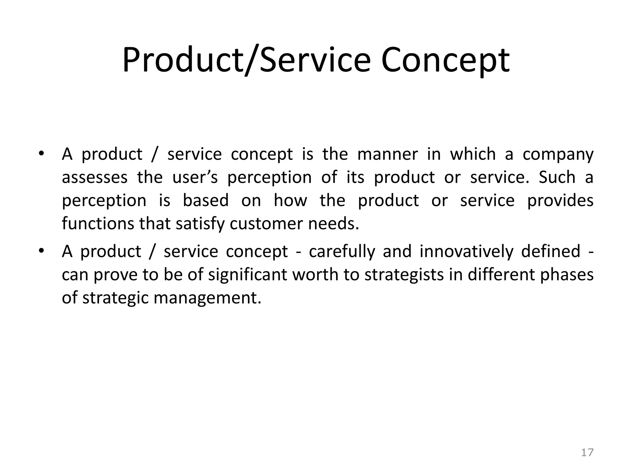 Product/Service Concept
• A product / service concept is the manner in which a company
assesses the user’s perception of its product or service. Such a
perception is based on how the product or service provides
functions that satisfy customer needs.
• A product / service concept - carefully and innovatively defined -
can prove to be of significant worth to strategists in different phases
of strategic management.
17
 
