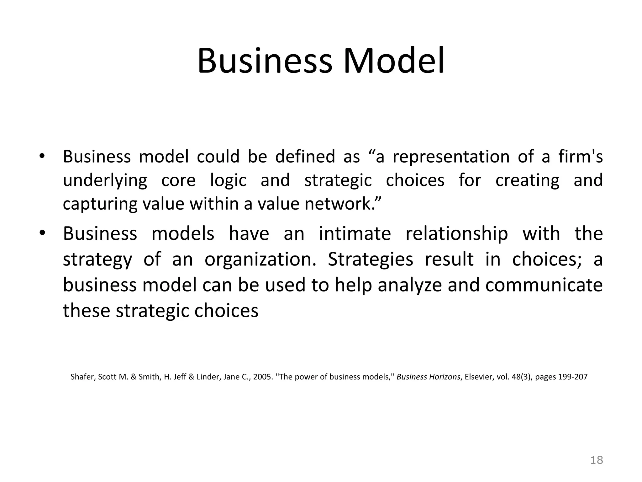 Business Model
• Business model could be defined as “a representation of a firm's
underlying core logic and strategic choices for creating and
capturing value within a value network.”
• Business models have an intimate relationship with the
strategy of an organization. Strategies result in choices; a
business model can be used to help analyze and communicate
these strategic choices
Shafer, Scott M. & Smith, H. Jeff & Linder, Jane C., 2005. "The power of business models," Business Horizons, Elsevier, vol. 48(3), pages 199-207
18
 