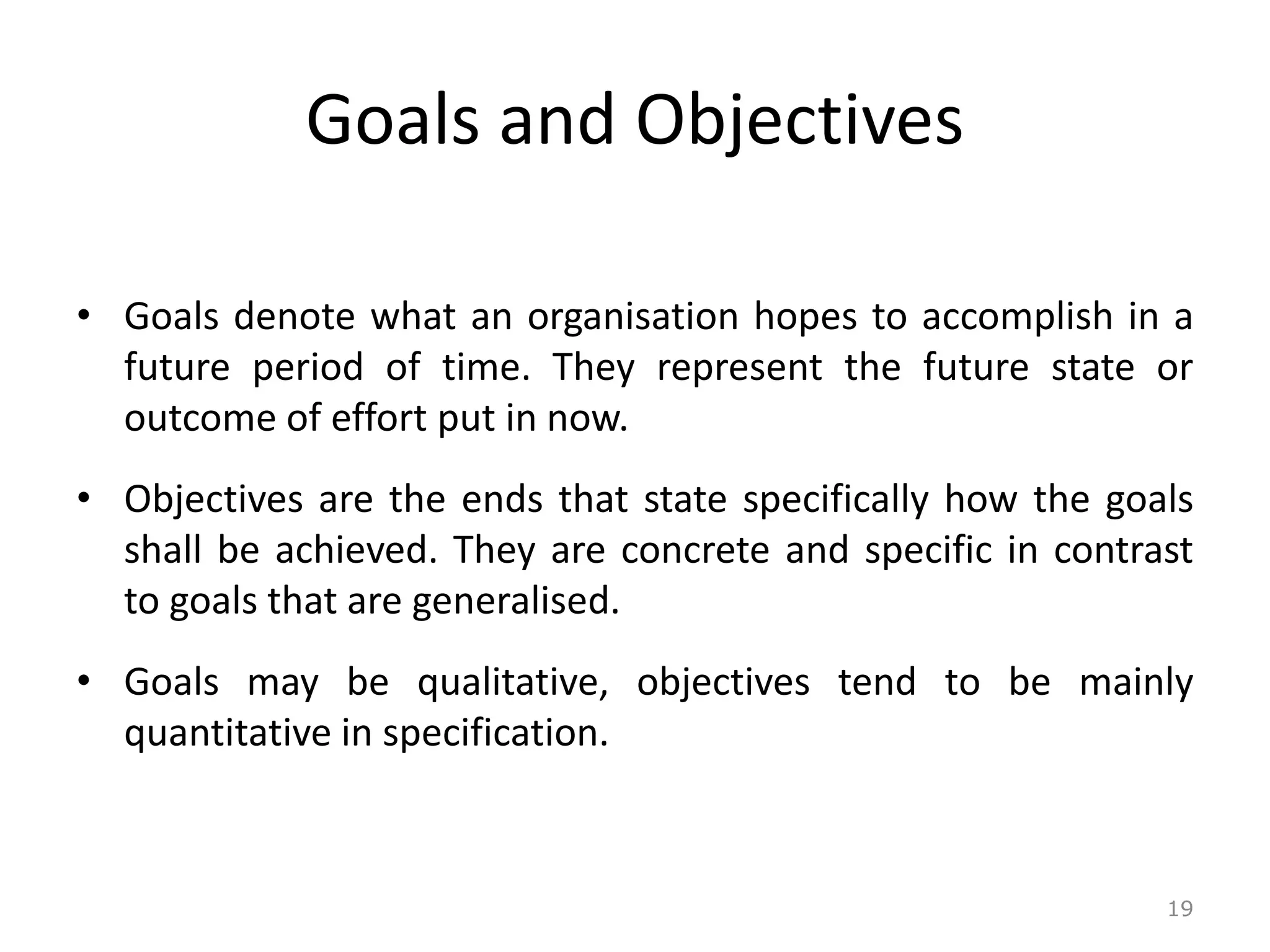 Goals and Objectives
• Goals denote what an organisation hopes to accomplish in a
future period of time. They represent the future state or
outcome of effort put in now.
• Objectives are the ends that state specifically how the goals
shall be achieved. They are concrete and specific in contrast
to goals that are generalised.
• Goals may be qualitative, objectives tend to be mainly
quantitative in specification.
19
 