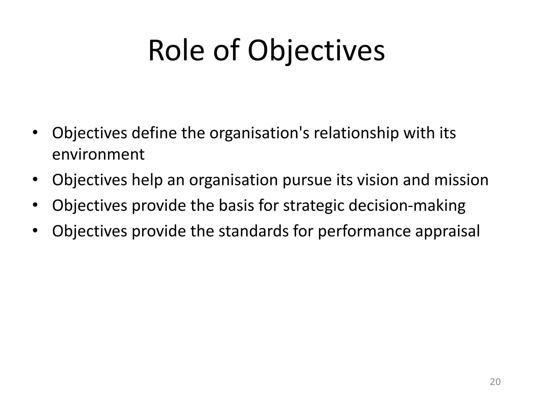 Role of Objectives
• Objectives define the organisation's relationship with its
environment
• Objectives help an organisation pursue its vision and mission
• Objectives provide the basis for strategic decision-making
• Objectives provide the standards for performance appraisal
20
 