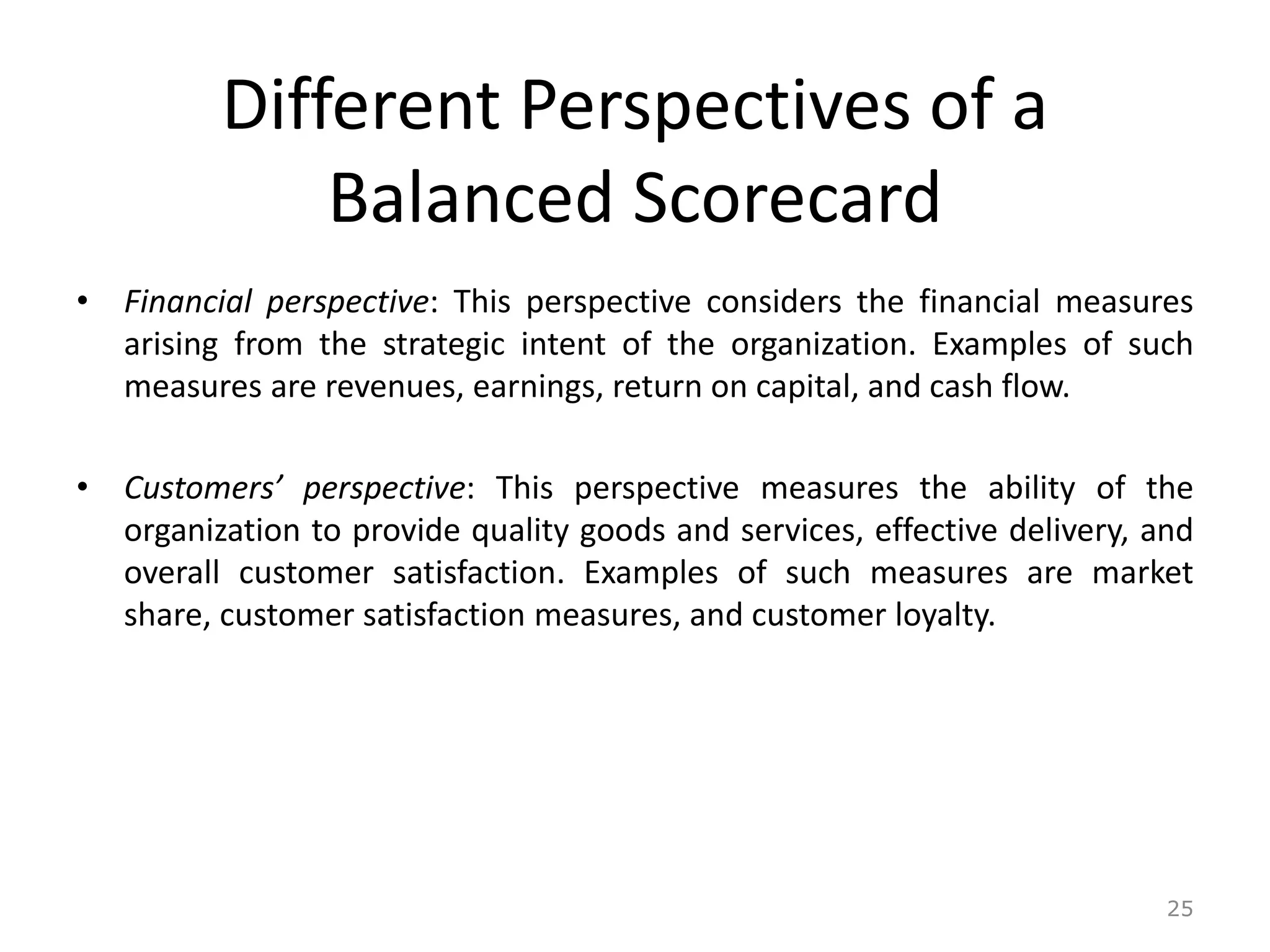 Different Perspectives of a
Balanced Scorecard
• Financial perspective: This perspective considers the financial measures
arising from the strategic intent of the organization. Examples of such
measures are revenues, earnings, return on capital, and cash flow.
• Customers’ perspective: This perspective measures the ability of the
organization to provide quality goods and services, effective delivery, and
overall customer satisfaction. Examples of such measures are market
share, customer satisfaction measures, and customer loyalty.
25
 