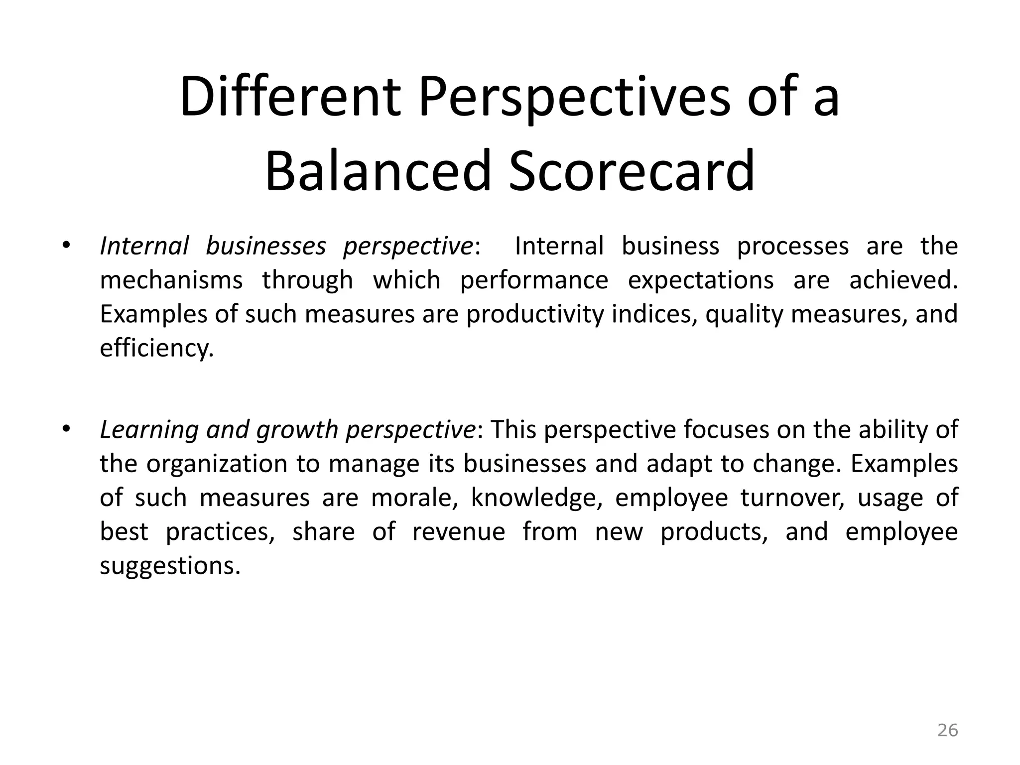 Different Perspectives of a
Balanced Scorecard
• Internal businesses perspective: Internal business processes are the
mechanisms through which performance expectations are achieved.
Examples of such measures are productivity indices, quality measures, and
efficiency.
• Learning and growth perspective: This perspective focuses on the ability of
the organization to manage its businesses and adapt to change. Examples
of such measures are morale, knowledge, employee turnover, usage of
best practices, share of revenue from new products, and employee
suggestions.
26
 