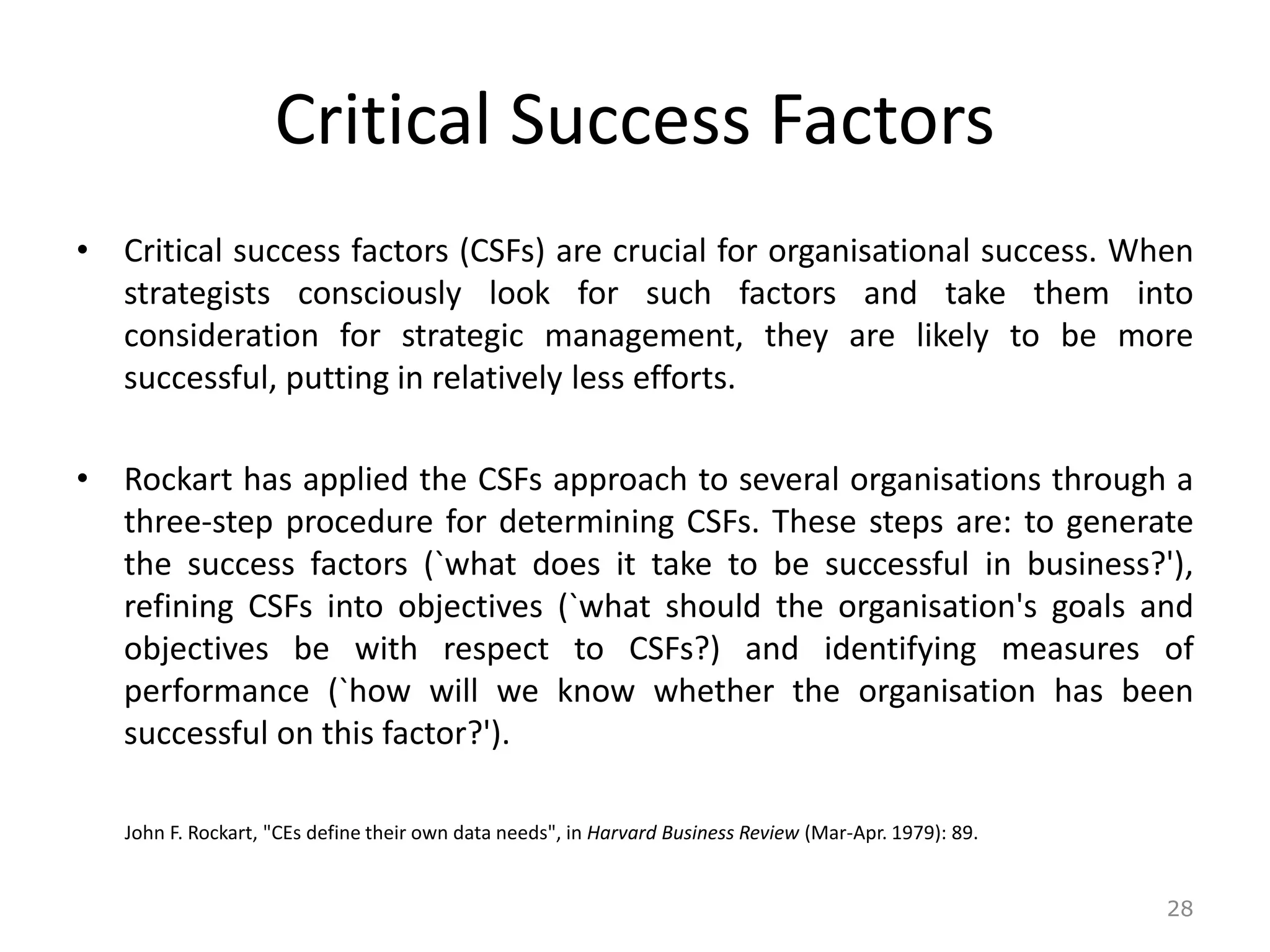 Critical Success Factors
• Critical success factors (CSFs) are crucial for organisational success. When
strategists consciously look for such factors and take them into
consideration for strategic management, they are likely to be more
successful, putting in relatively less efforts.
• Rockart has applied the CSFs approach to several organisations through a
three-step procedure for determining CSFs. These steps are: to generate
the success factors (`what does it take to be successful in business?'),
refining CSFs into objectives (`what should the organisation's goals and
objectives be with respect to CSFs?) and identifying measures of
performance (`how will we know whether the organisation has been
successful on this factor?').
John F. Rockart, "CEs define their own data needs", in Harvard Business Review (Mar-Apr. 1979): 89.
28
 