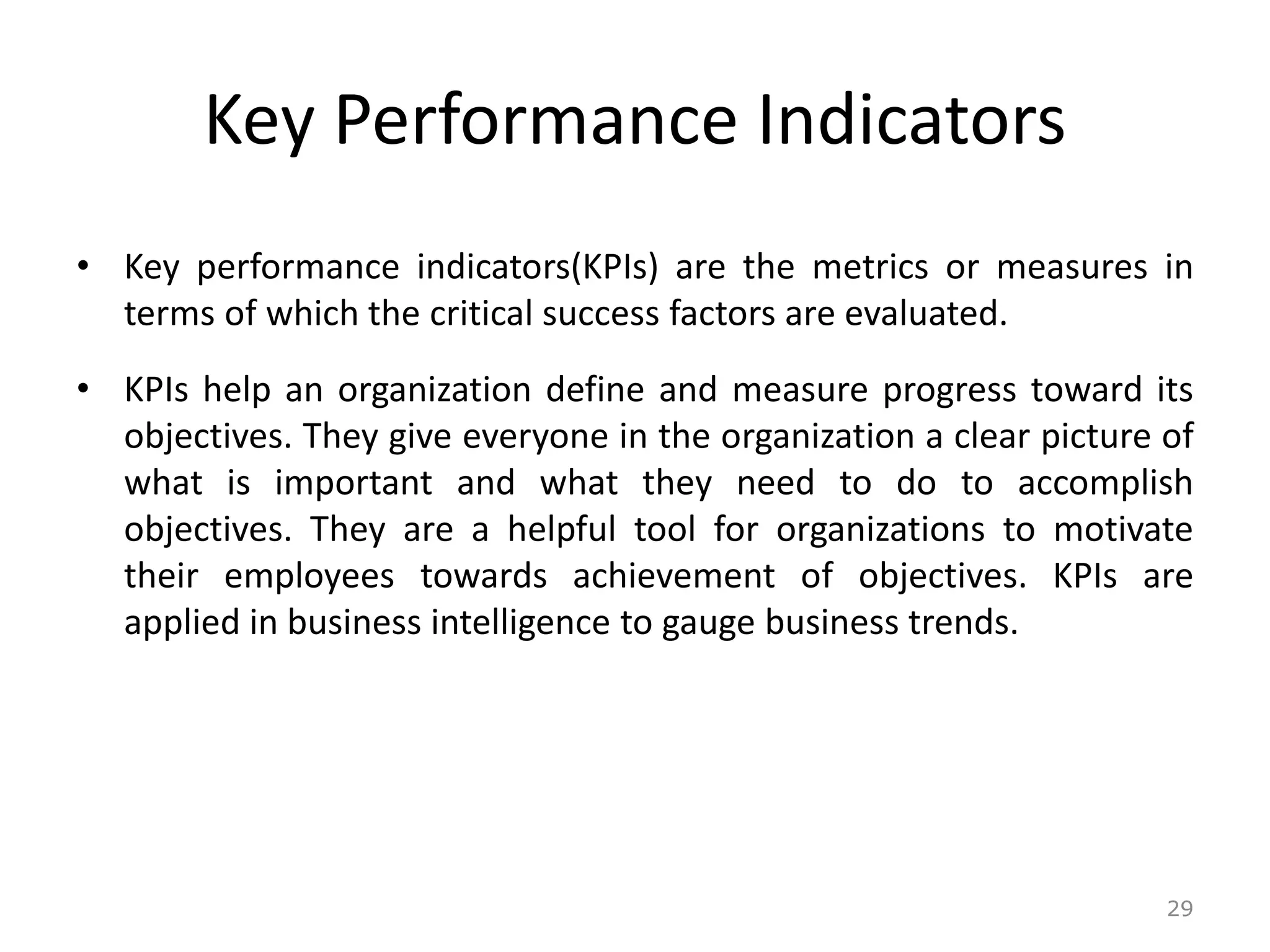Key Performance Indicators
• Key performance indicators(KPIs) are the metrics or measures in
terms of which the critical success factors are evaluated.
• KPIs help an organization define and measure progress toward its
objectives. They give everyone in the organization a clear picture of
what is important and what they need to do to accomplish
objectives. They are a helpful tool for organizations to motivate
their employees towards achievement of objectives. KPIs are
applied in business intelligence to gauge business trends.
29
 