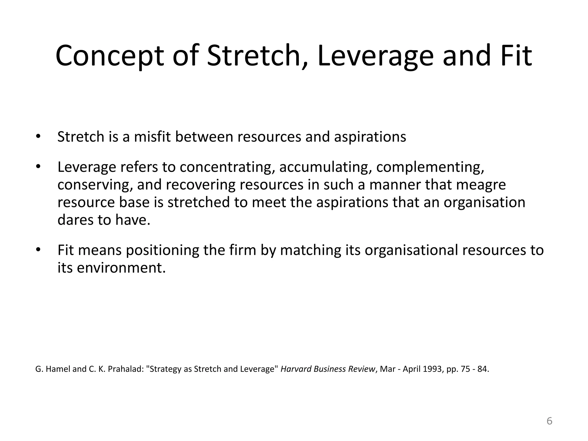 Concept of Stretch, Leverage and Fit
• Stretch is a misfit between resources and aspirations
• Leverage refers to concentrating, accumulating, complementing,
conserving, and recovering resources in such a manner that meagre
resource base is stretched to meet the aspirations that an organisation
dares to have.
• Fit means positioning the firm by matching its organisational resources to
its environment.
G. Hamel and C. K. Prahalad: "Strategy as Stretch and Leverage" Harvard Business Review, Mar - April 1993, pp. 75 - 84.
6
 