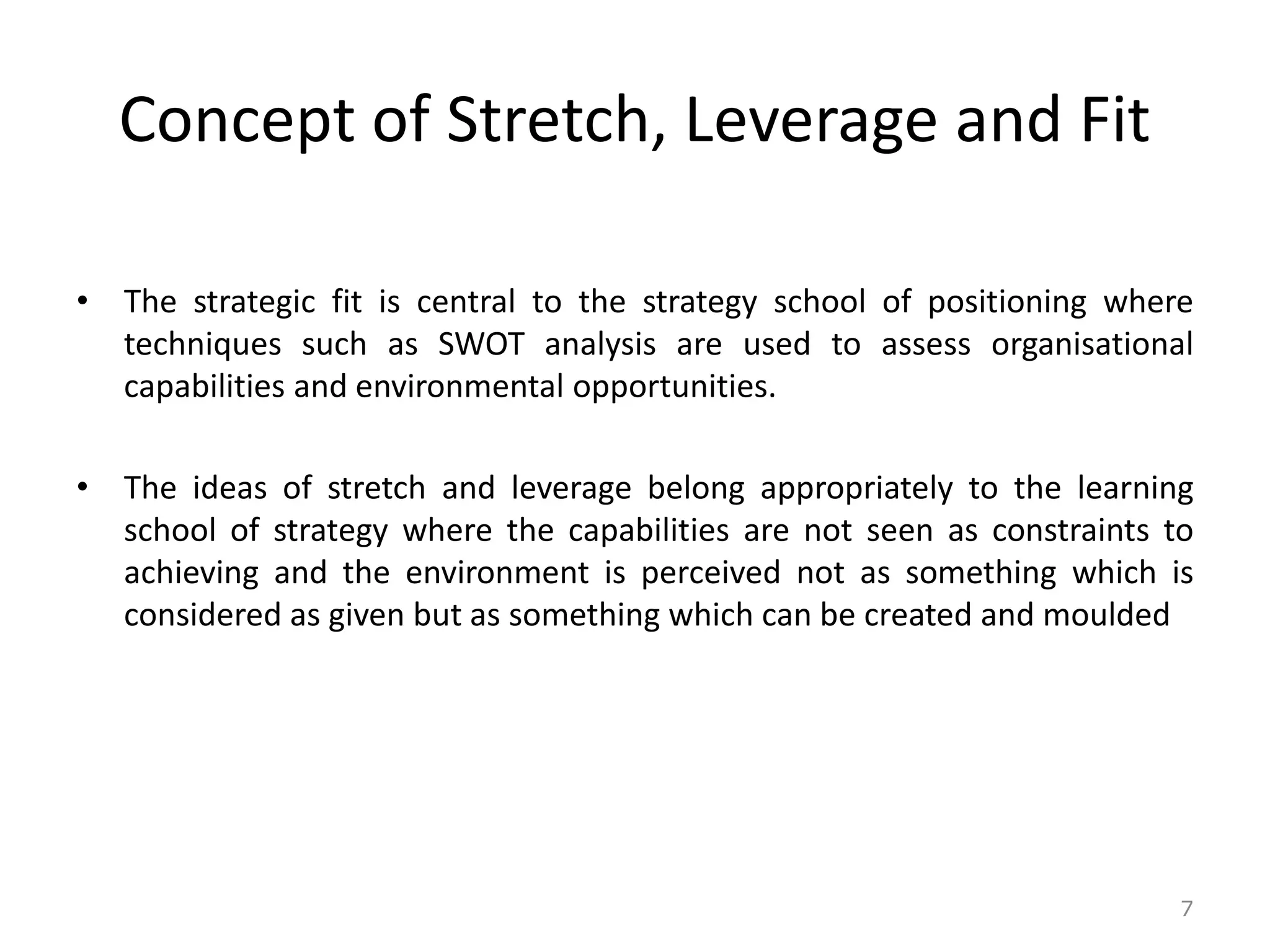 Concept of Stretch, Leverage and Fit
• The strategic fit is central to the strategy school of positioning where
techniques such as SWOT analysis are used to assess organisational
capabilities and environmental opportunities.
• The ideas of stretch and leverage belong appropriately to the learning
school of strategy where the capabilities are not seen as constraints to
achieving and the environment is perceived not as something which is
considered as given but as something which can be created and moulded
7
 