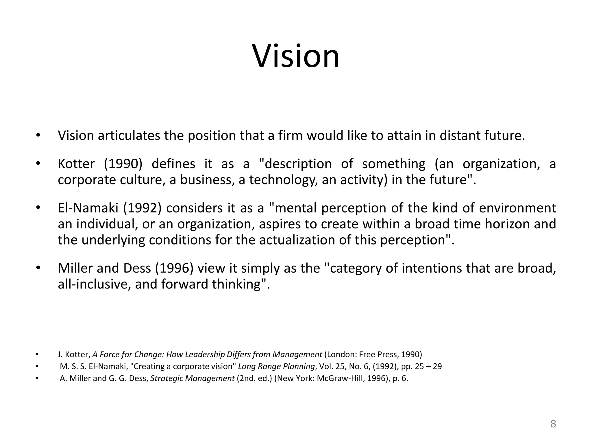 Vision
• Vision articulates the position that a firm would like to attain in distant future.
• Kotter (1990) defines it as a "description of something (an organization, a
corporate culture, a business, a technology, an activity) in the future".
• El-Namaki (1992) considers it as a "mental perception of the kind of environment
an individual, or an organization, aspires to create within a broad time horizon and
the underlying conditions for the actualization of this perception".
• Miller and Dess (1996) view it simply as the "category of intentions that are broad,
all-inclusive, and forward thinking".
• J. Kotter, A Force for Change: How Leadership Differs from Management (London: Free Press, 1990)
• M. S. S. El-Namaki, "Creating a corporate vision" Long Range Planning, Vol. 25, No. 6, (1992), pp. 25 – 29
• A. Miller and G. G. Dess, Strategic Management (2nd. ed.) (New York: McGraw-Hill, 1996), p. 6.
8
 