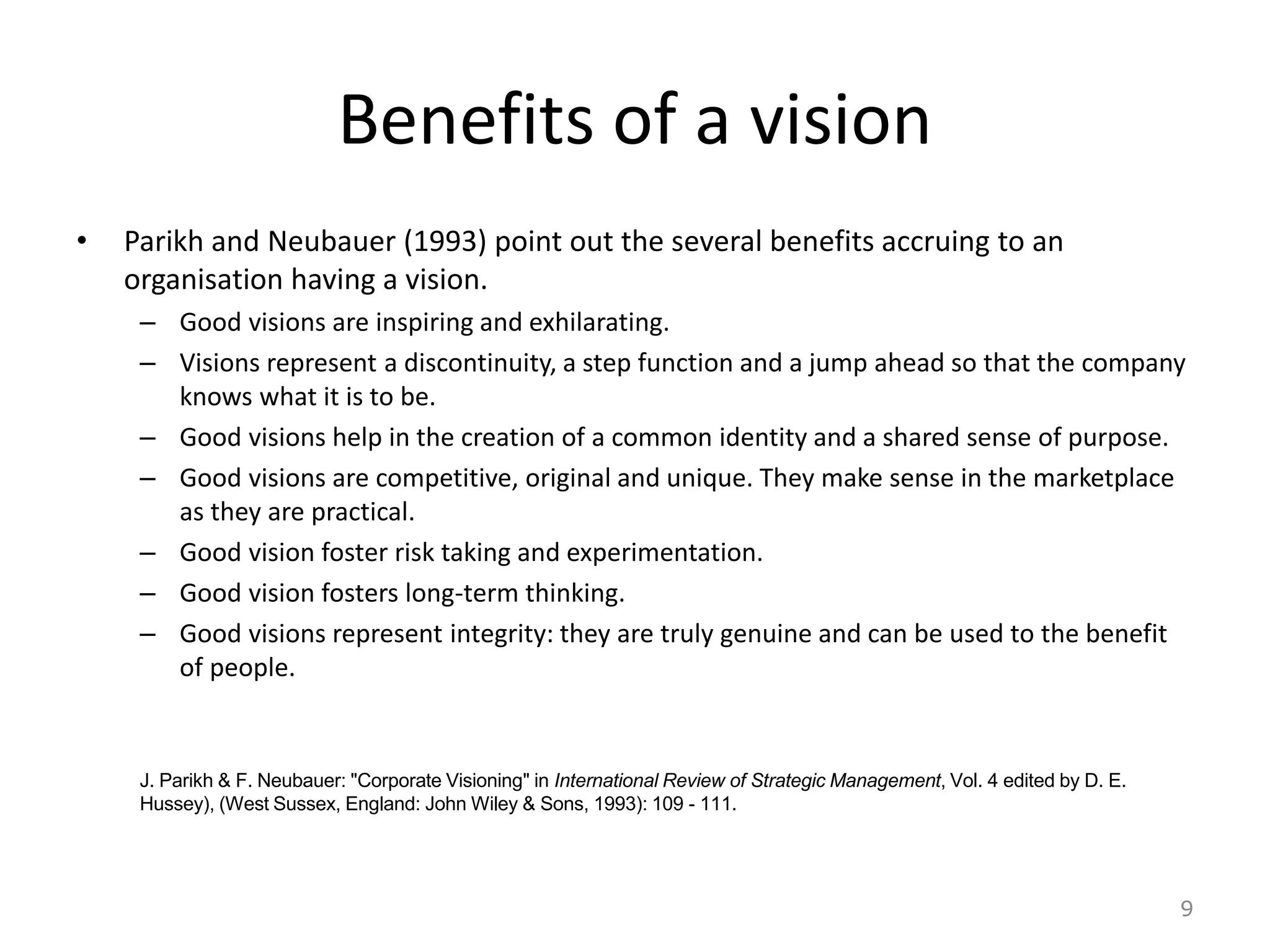Benefits of a vision
• Parikh and Neubauer (1993) point out the several benefits accruing to an
organisation having a vision.
– Good visions are inspiring and exhilarating.
– Visions represent a discontinuity, a step function and a jump ahead so that the company
knows what it is to be.
– Good visions help in the creation of a common identity and a shared sense of purpose.
– Good visions are competitive, original and unique. They make sense in the marketplace
as they are practical.
– Good vision foster risk taking and experimentation.
– Good vision fosters long-term thinking.
– Good visions represent integrity: they are truly genuine and can be used to the benefit
of people.
9
J. Parikh & F. Neubauer: "Corporate Visioning" in International Review of Strategic Management, Vol. 4 edited by D. E.
Hussey), (West Sussex, England: John Wiley & Sons, 1993): 109 - 111.
 