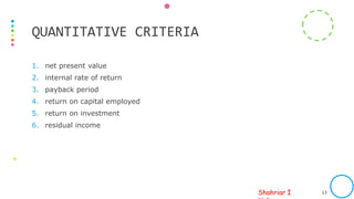 Shahriar I
1. net present value
2. internal rate of return
3. payback period
4. return on capital employed
5. return on investment
6. residual income
PREPARED BY SIH FOR ICAB INTERNAL USAGE ONLY. PHOTO SOURCE: INTERNET 13
QUANTITATIVE CRITERIA
 